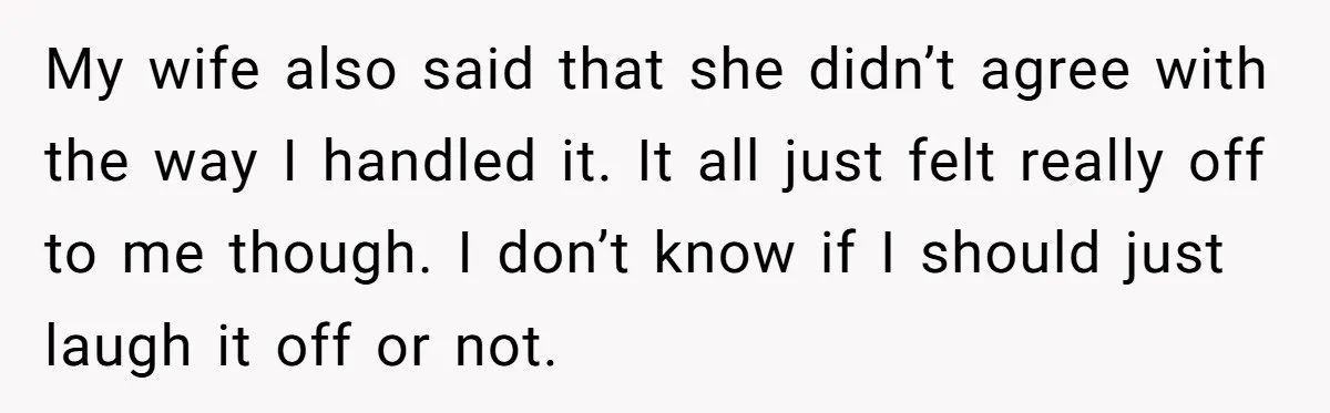 My wife also said that she didn’t agree with the way I handled it. It all just felt really off to me though. I don’t know if I should just...