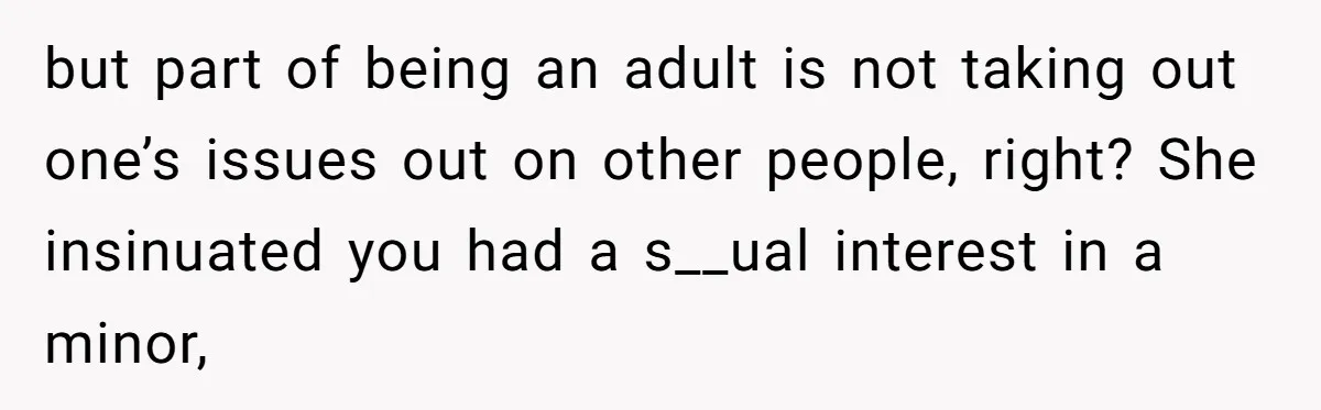 but part of being an adult is not taking out one’s issues out on other people, right? She insinuated you had a s__ual interest in a minor,