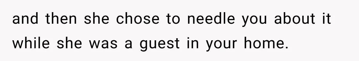 and then she chose to needle you about it while she was a guest in your home.