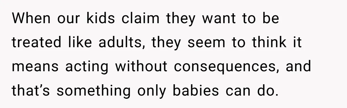 When our kids claim they want to be treated like adults, they seem to think it means acting without consequences, and that’s something only babies can do.