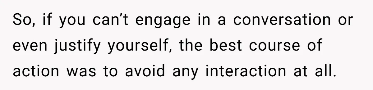 So, if you can’t engage in a conversation or even justify yourself, the best course of action was to avoid any interaction at all.
