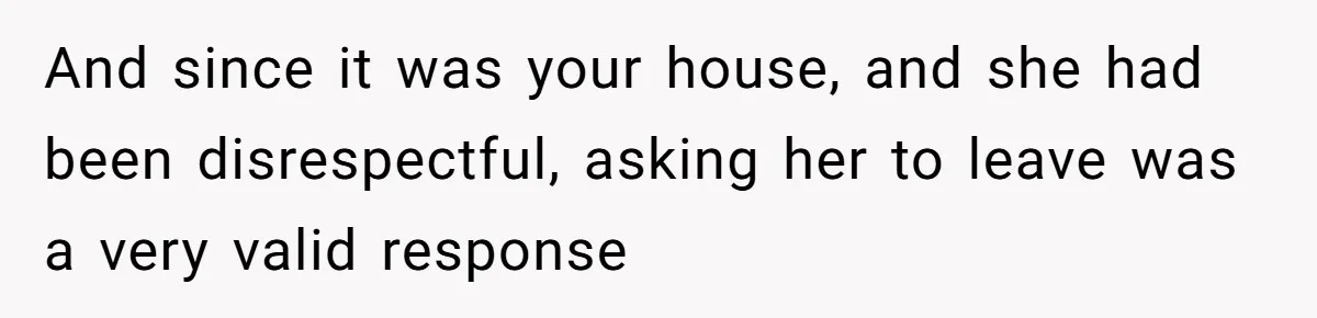 And since it was your house, and she had been disrespectful, asking her to leave was a very valid response