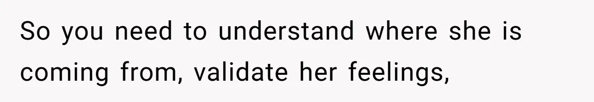 So you need to understand where she is coming from, validate her feelings,