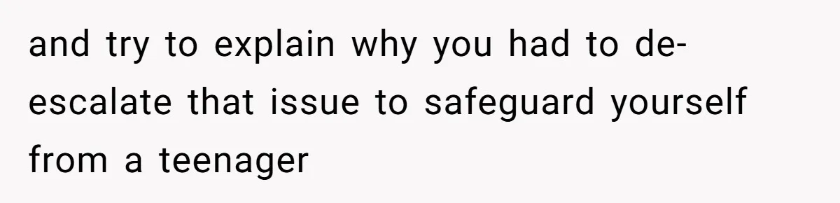 and try to explain why you had to de-escalate that issue to safeguard yourself from a teenager