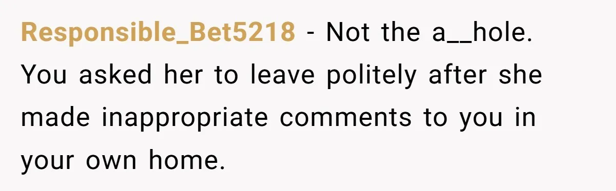 Responsible_Bet5218 − Not the a__hole. You asked her to leave politely after she made inappropriate comments to you in your own home.