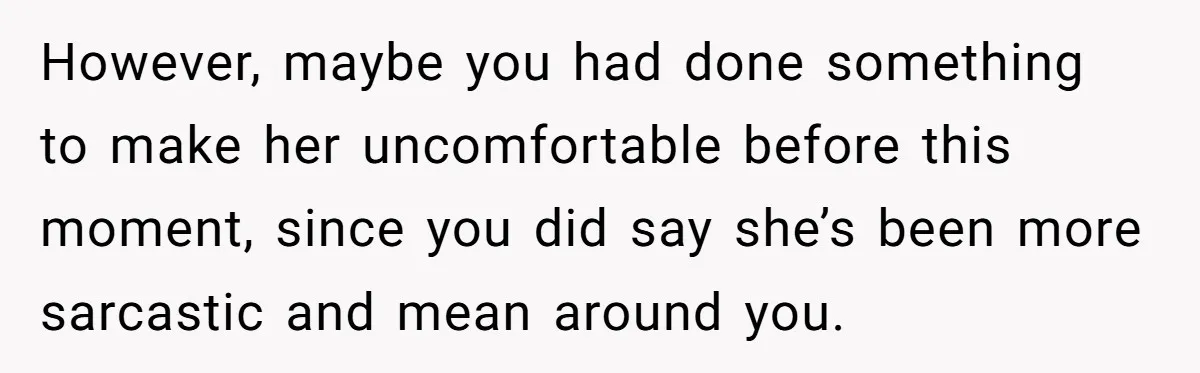 However, maybe you had done something to make her uncomfortable before this moment, since you did say she’s been more sarcastic and mean around you.
