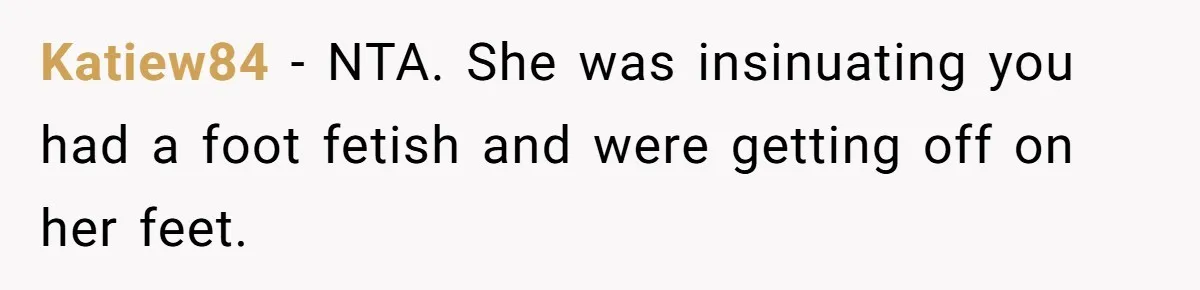 Katiew84 − NTA. She was insinuating you had a foot fetish and were getting off on her feet.