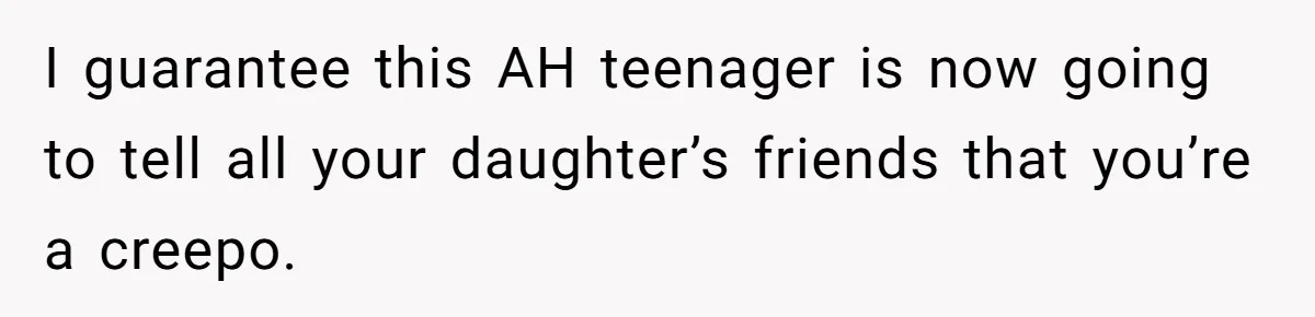 I guarantee this AH teenager is now going to tell all your daughter’s friends that you’re a creepo.