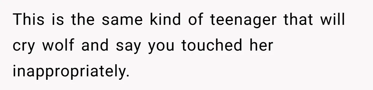This is the same kind of teenager that will cry wolf and say you touched her inappropriately.