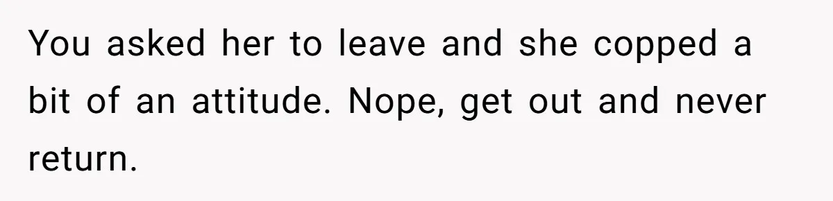 You asked her to leave and she copped a bit of an attitude. Nope, get out and never return.