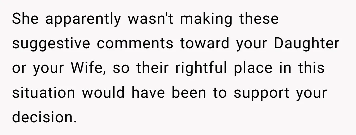 She apparently wasn't making these suggestive comments toward your Daughter or your Wife, so their rightful place in this situation would have been to support your decision.