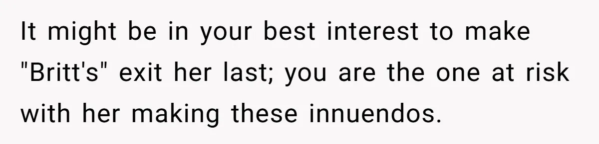 It might be in your best interest to make "Britt's" exit her last; you are the one at risk with her making these innuendos.
