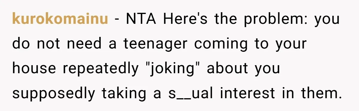 kurokomainu − NTA Here's the problem: you do not need a teenager coming to your house repeatedly "joking" about you supposedly taking a s__ual interest in them.