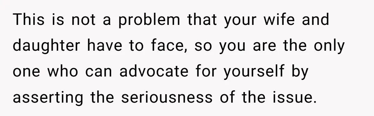 This is not a problem that your wife and daughter have to face, so you are the only one who can advocate for yourself by asserting the seriousness of the...
