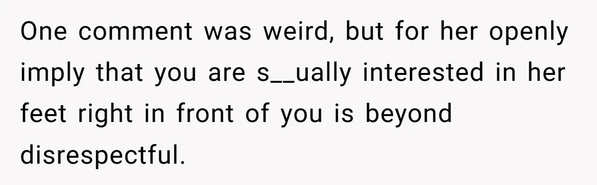 One comment was weird, but for her openly imply that you are s__ually interested in her feet right in front of you is beyond disrespectful.