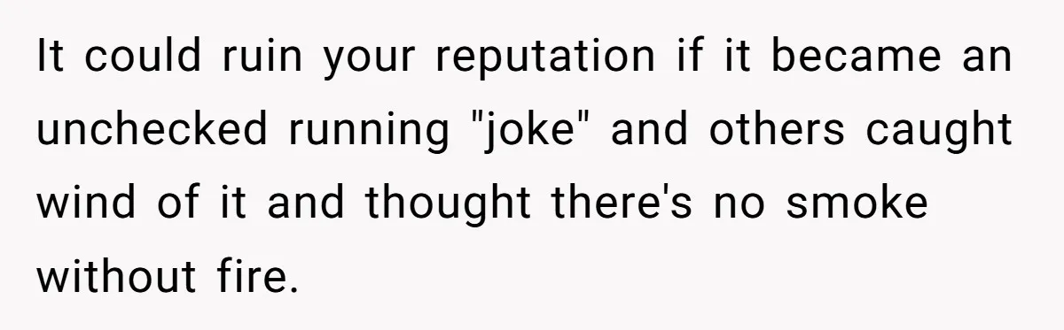 It could ruin your reputation if it became an unchecked running "joke" and others caught wind of it and thought there's no smoke without fire.