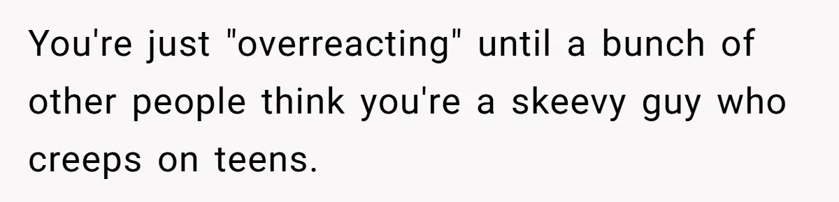 You're just "overreacting" until a bunch of other people think you're a skeevy guy who creeps on teens.