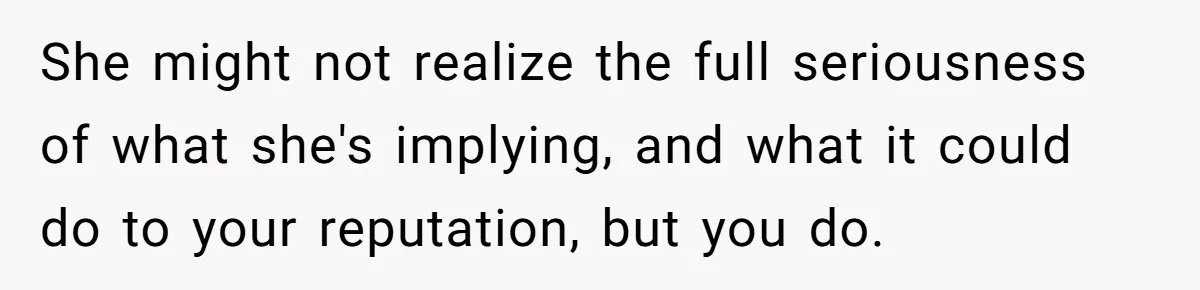 She might not realize the full seriousness of what she's implying, and what it could do to your reputation, but you do.