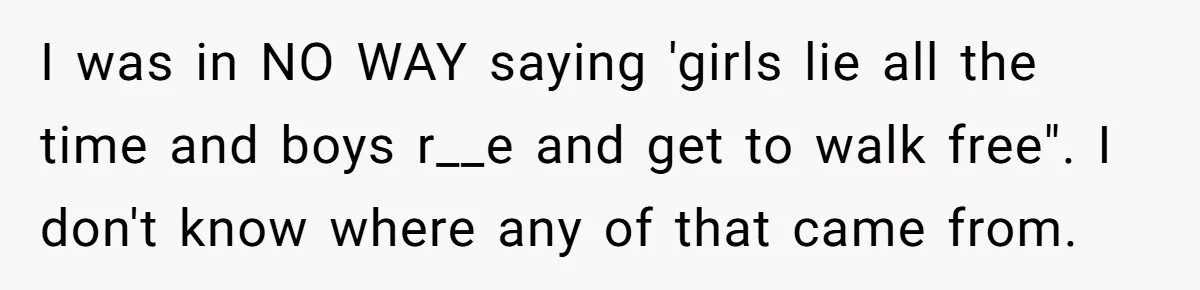 I was in NO WAY saying 'girls lie all the time and boys r__e and get to walk free". I don't know where any of that came from.