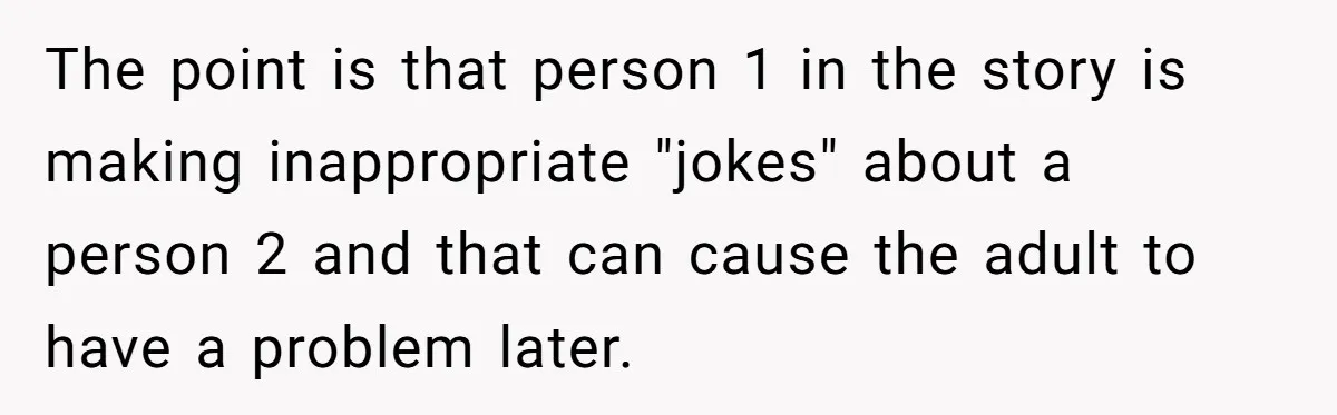 The point is that person 1 in the story is making inappropriate "jokes" about a person 2 and that can cause the adult to have a problem later.