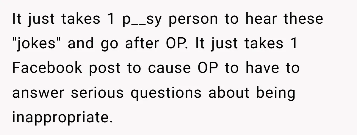 It just takes 1 p__sy person to hear these "jokes" and go after OP. It just takes 1 Facebook post to cause OP to have to answer serious questions about...