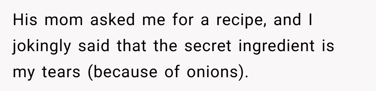 His mom asked me for a recipe, and I jokingly said that the secret ingredient is my tears (because of onions).