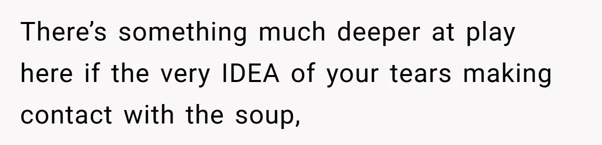 There’s something much deeper at play here if the very IDEA of your tears making contact with the soup,