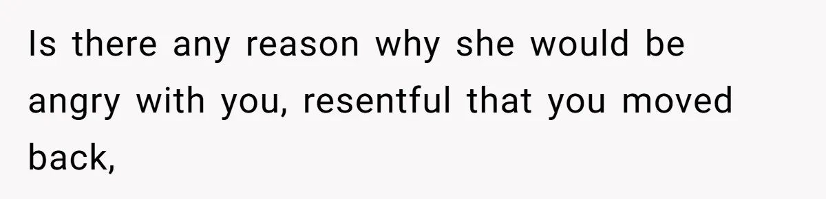 Is there any reason why she would be angry with you, resentful that you moved back,