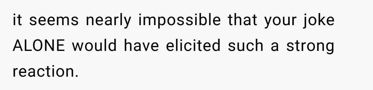 it seems nearly impossible that your joke ALONE would have elicited such a strong reaction.