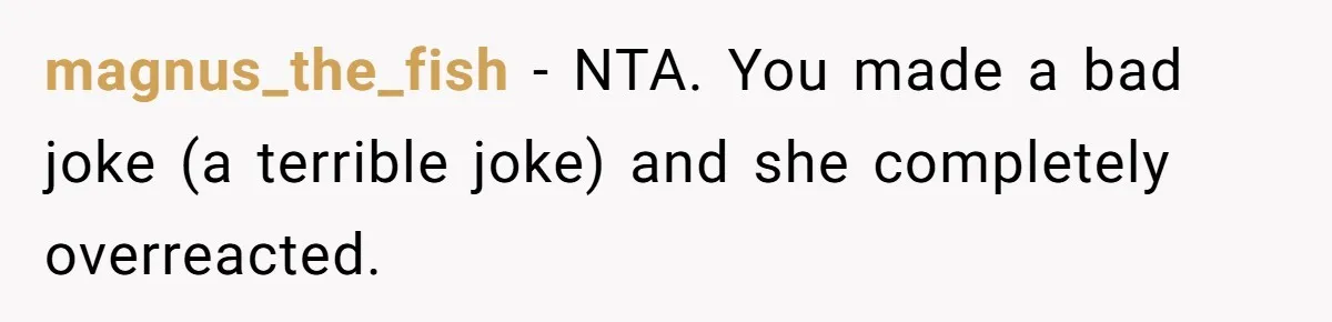 magnus_the_fish − NTA. You made a bad joke (a terrible joke) and she completely overreacted.