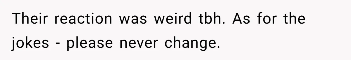 Their reaction was weird tbh. As for the jokes - please never change.