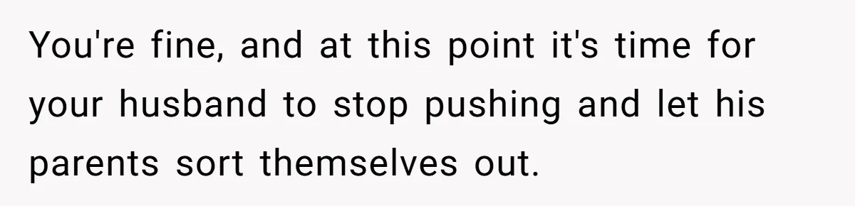 You're fine, and at this point it's time for your husband to stop pushing and let his parents sort themselves out.