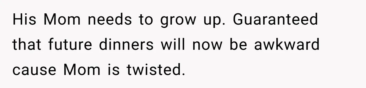 His Mom needs to grow up. Guaranteed that future dinners will now be awkward cause Mom is twisted.