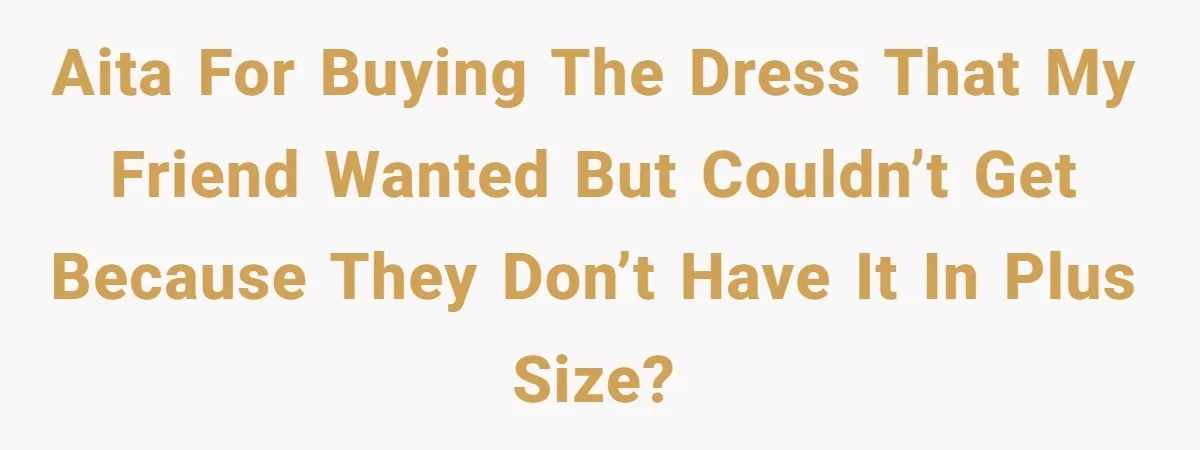 AITA for buying the dress that my friend wanted but couldn’t get because they don’t have it in plus size?
