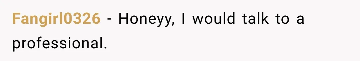 Fangirl0326 - Honeyy, I would talk to a professional.