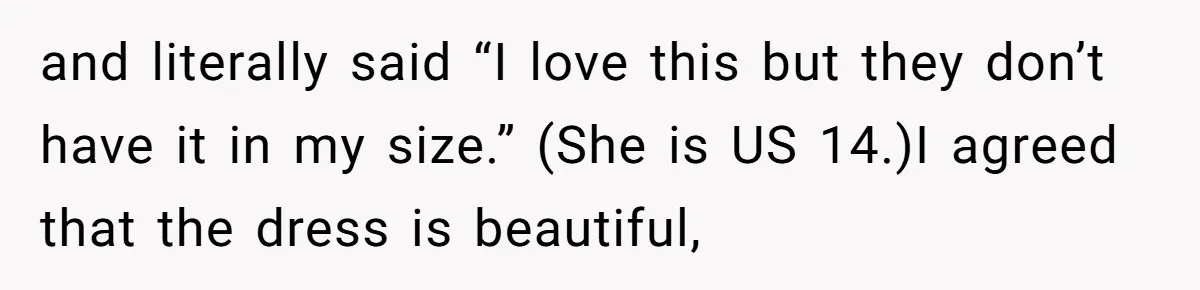and literally said “I love this but they don’t have it in my size.” (She is US 14.)I agreed that the dress is beautiful,