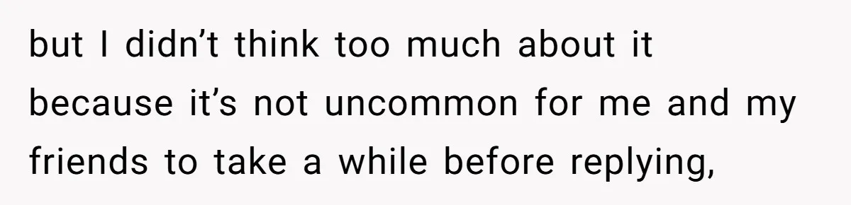 but I didn’t think too much about it because it’s not uncommon for me and my friends to take a while before replying,