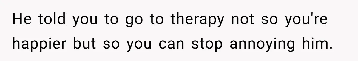 He told you to go to therapy not so you're happier but so you can stop annoying him.