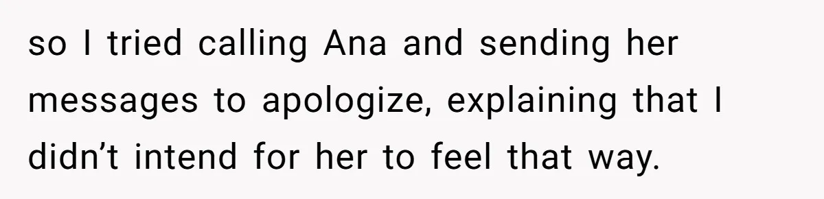 so I tried calling Ana and sending her messages to apologize, explaining that I didn’t intend for her to feel that way.