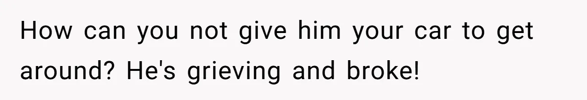How can you not give him your car to get around? He's grieving and broke!