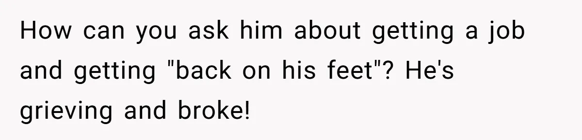 How can you ask him about getting a job and getting "back on his feet"? He's grieving and broke!