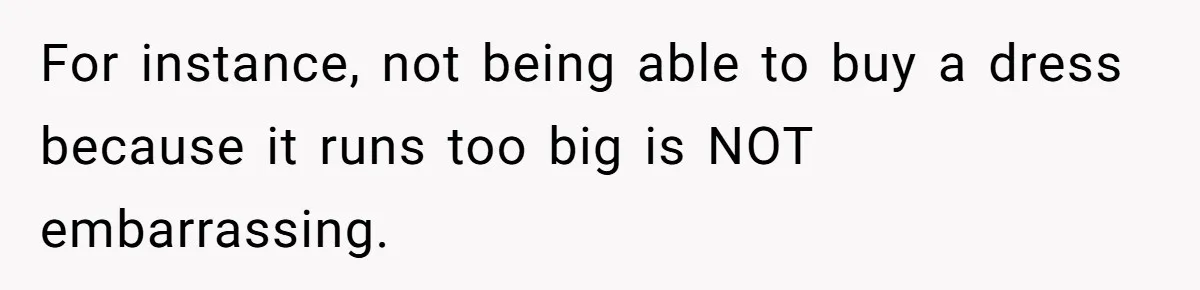 For instance, not being able to buy a dress because it runs too big is NOT embarrassing.