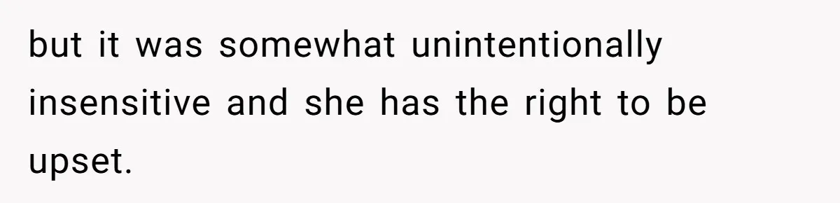 but it was somewhat unintentionally insensitive and she has the right to be upset.