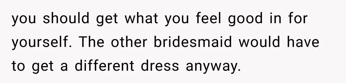 you should get what you feel good in for yourself. The other bridesmaid would have to get a different dress anyway.