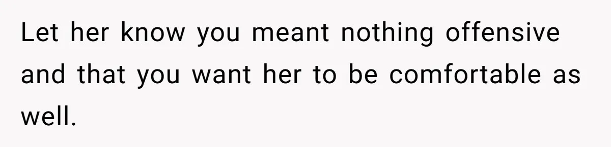 Let her know you meant nothing offensive and that you want her to be comfortable as well.