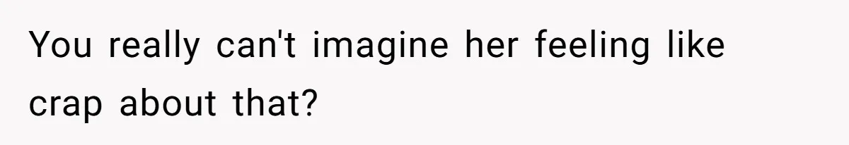 You really can't imagine her feeling like crap about that?