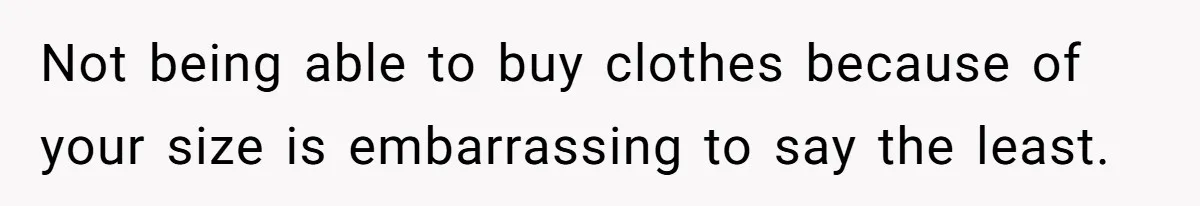 Not being able to buy clothes because of your size is embarrassing to say the least.