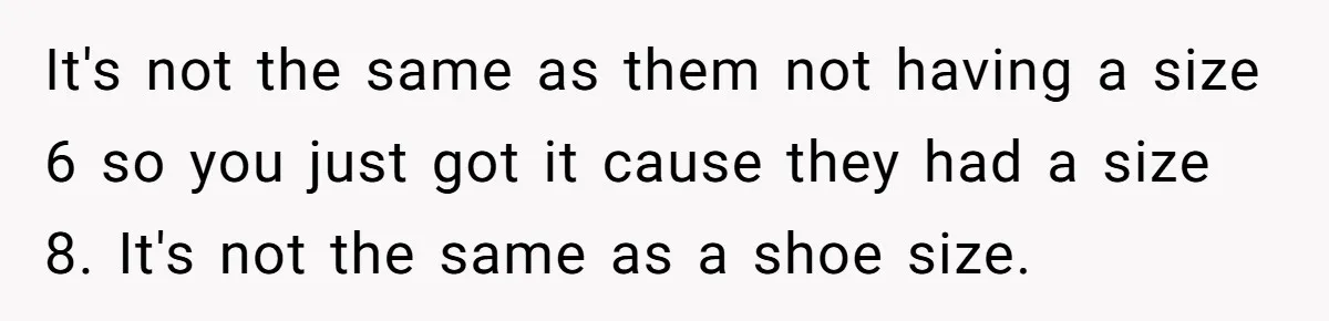 It's not the same as them not having a size 6 so you just got it cause they had a size 8. It's not the same as a shoe size.