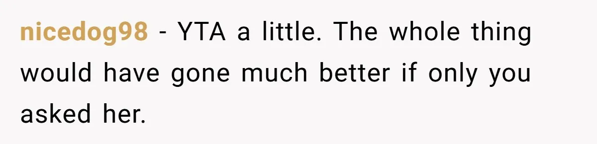 nicedog98 − YTA a little. The whole thing would have gone much better if only you asked her.