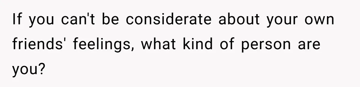 If you can't be considerate about your own friends' feelings, what kind of person are you?